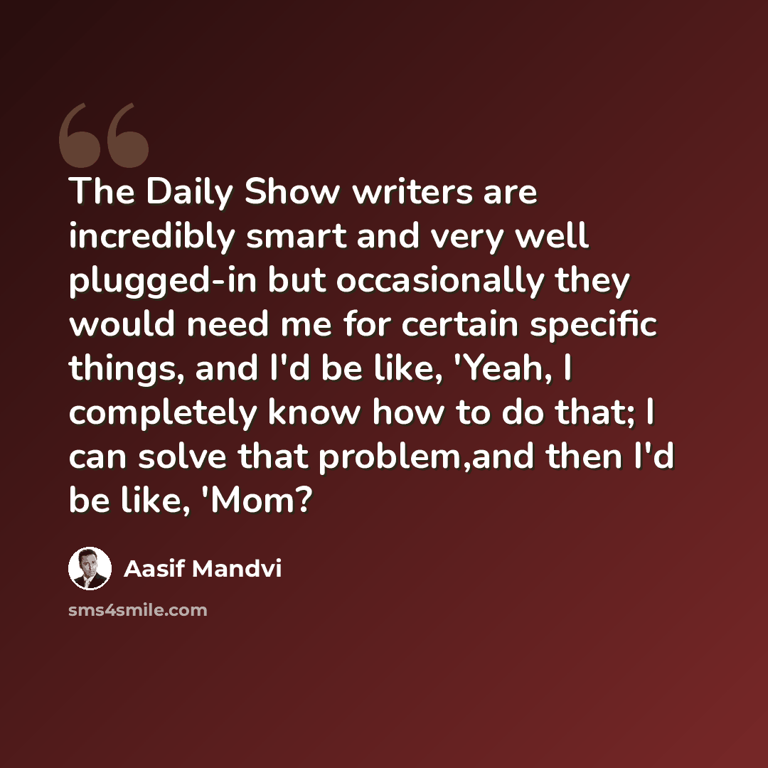“The Daily Show writers are incredibly smart and very well plugged-in but occasionally they would need me for certain specific things, and I'd be like, 'Yeah, I completely know how to do that; I can solve that problem,and then I'd be like, 'Mom?” quote by Aasif Mandvi