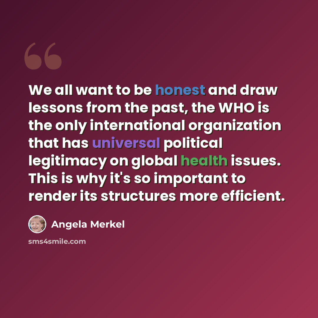 “We all want to be honest and draw lessons from the past, the WHO is the only international organization that has universal political legitimacy on global health issues. This is why it's so important to render its structures more efficient.” quote by Angela Merkel
