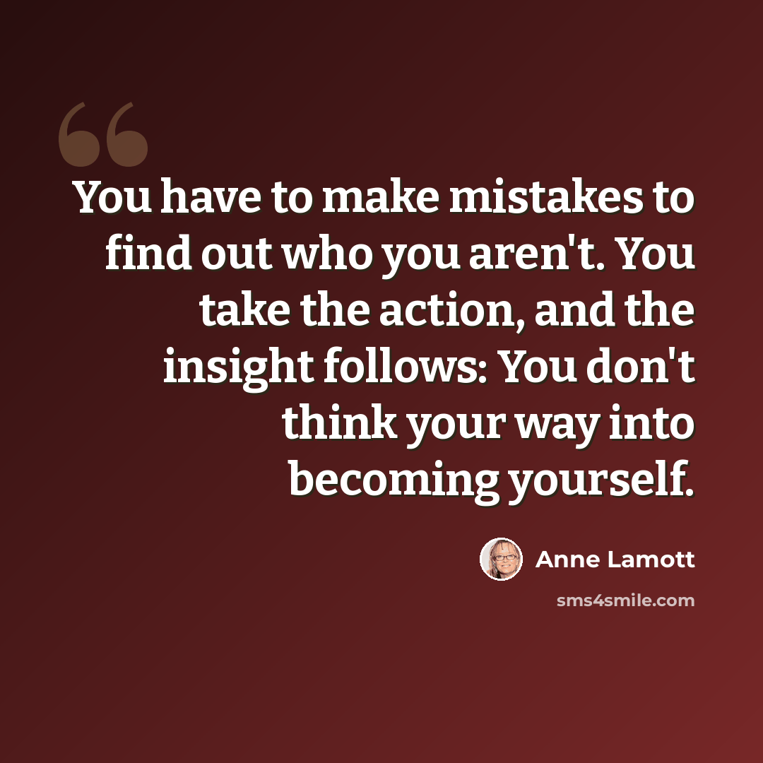 “You have to make mistakes to find out who you aren't. You take the action, and the insight follows: You don't think your way into becoming yourself.” quote by Anne Lamott