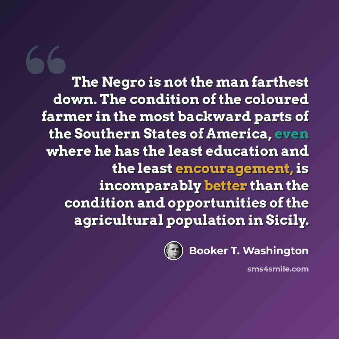 “The Negro is not the man farthest down. The condition of the coloured farmer in the most backward parts of the Southern States of America, even where he has the least education and the least encouragement, is incomparably better than the condition and opportunities of the agricultural population…” quote by Booker T. Washington