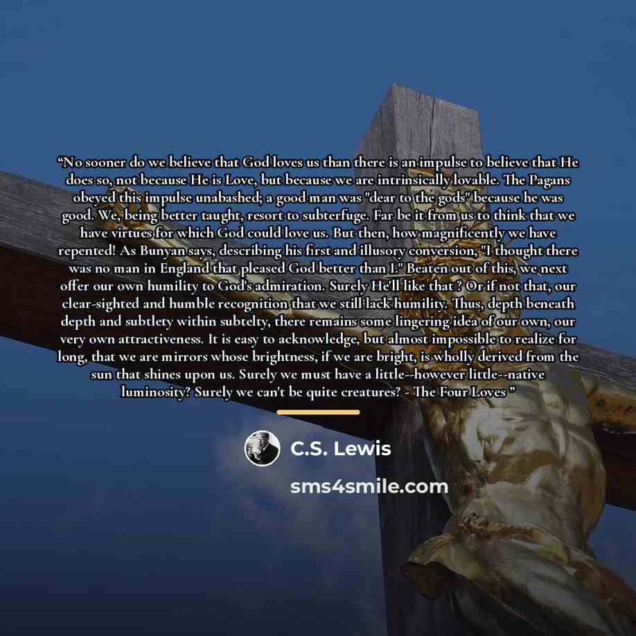 “No sooner do we believe that God loves us than there is an impulse to believe that He does so, not because He is Love, but because we are intrinsically lovable. The Pagans obeyed this impulse unabashed; a good man was "dear to the gods" because he was good. We, being better taught, resort to…” quote by C.S. Lewis