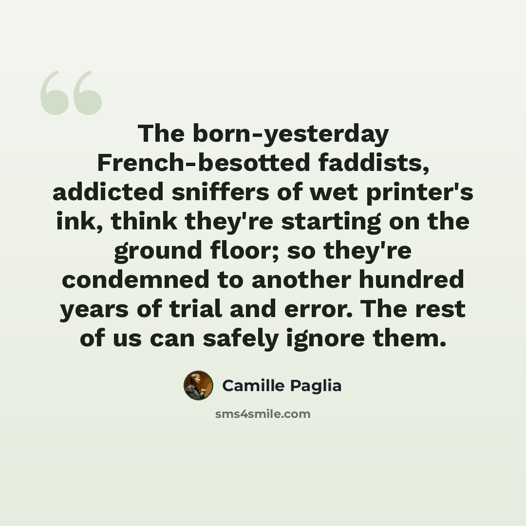 “The born-yesterday French-besotted faddists, addicted sniffers of wet printer's ink, think they're starting on the ground floor; so they're condemned to another hundred years of trial and error. The rest of us can safely ignore them.” quote by Camille Paglia