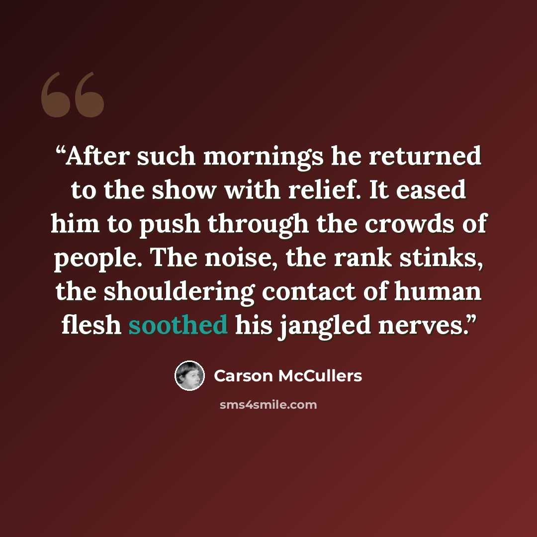 “After such mornings he returned to the show with relief. It eased him to push through the crowds of people. The noise, the rank stinks, the shouldering contact of human flesh soothed his jangled nerves.” quote by Carson McCullers
