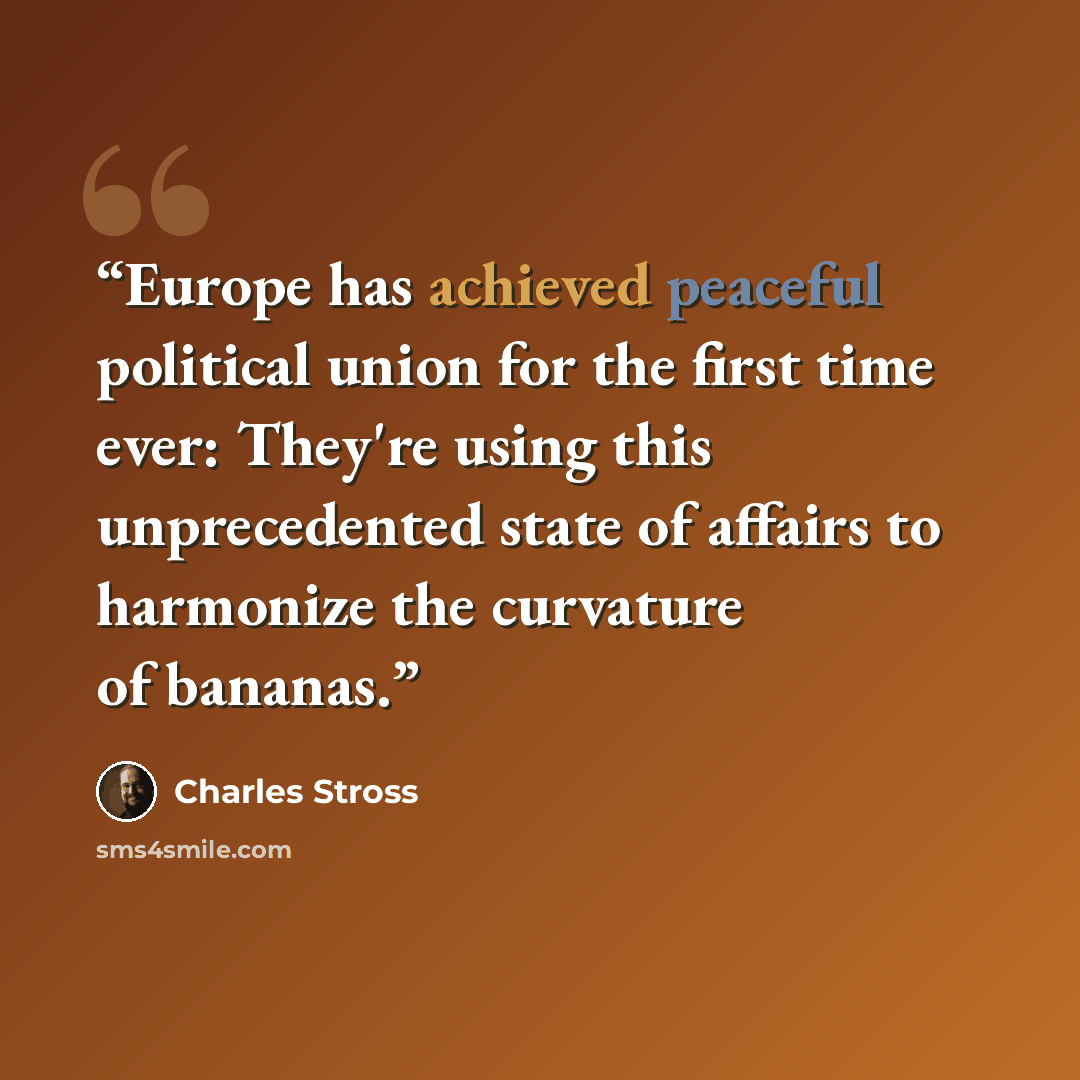 “Europe has achieved peaceful political union for the first time ever: They're using this unprecedented state of affairs to harmonize the curvature of bananas.” quote by Charles Stross