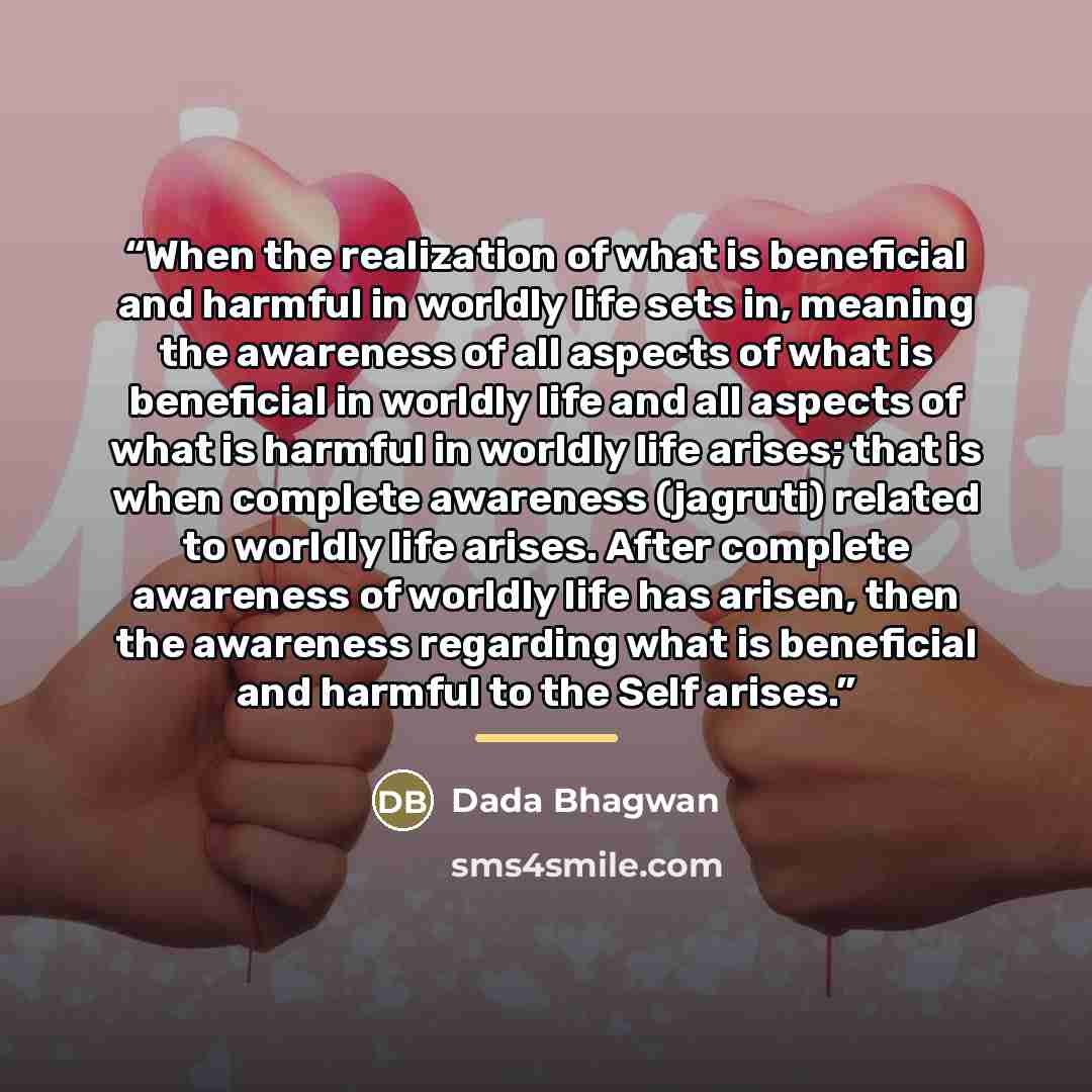 “When the realization of what is beneficial and harmful in worldly life sets in, meaning the awareness of all aspects of what is beneficial in worldly life and all aspects of what is harmful in worldly life arises; that is when complete awareness (jagruti) related to worldly life arises. After…” quote by Dada Bhagwan