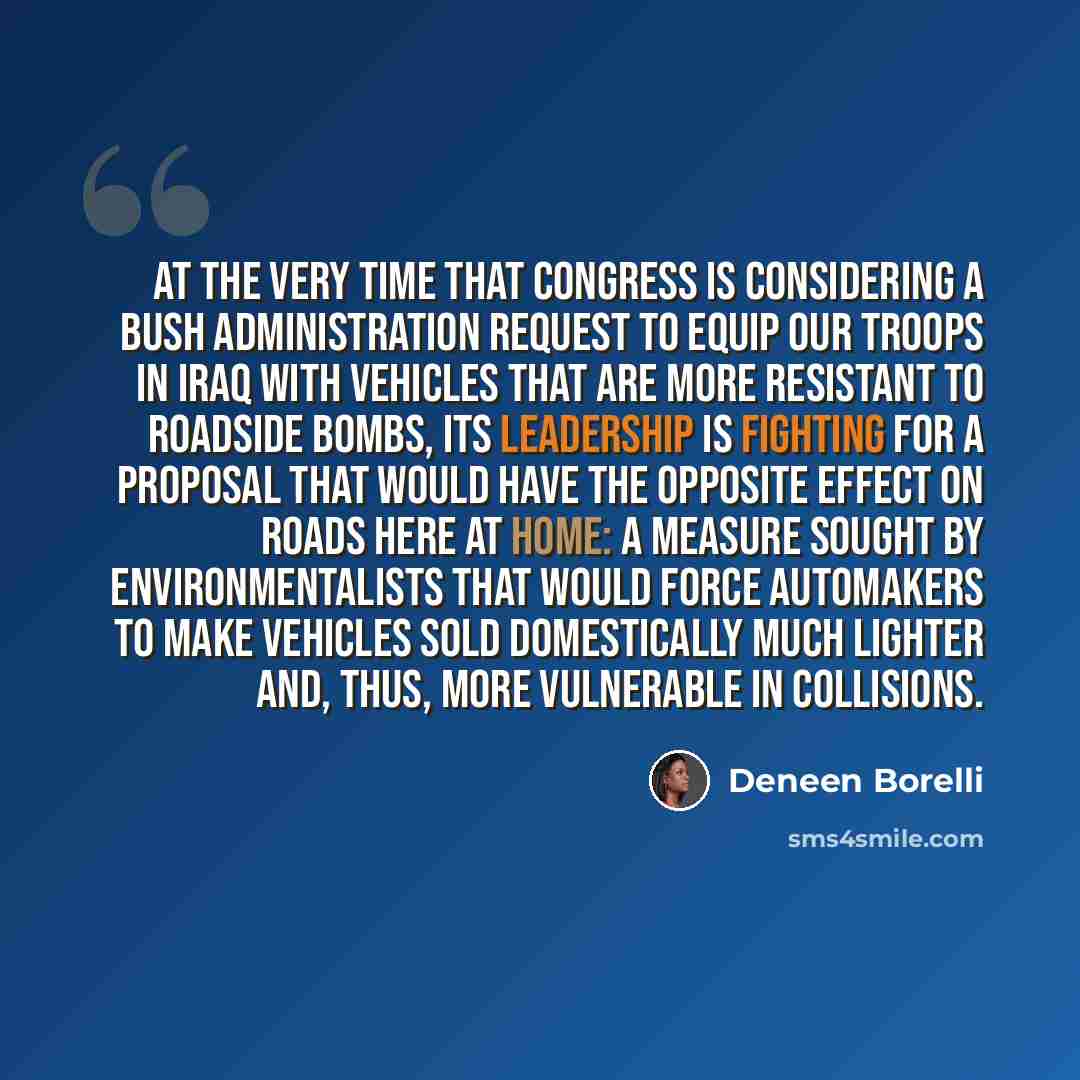 “At the very time that Congress is considering a Bush administration request to equip our troops in Iraq with vehicles that are more resistant to roadside bombs, its leadership is fighting for a proposal that would have the opposite effect on roads here at home: a measure sought by…” quote by Deneen Borelli