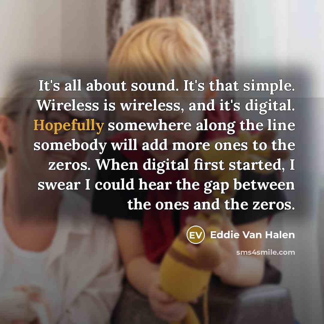 “It's all about sound. It's that simple. Wireless is wireless, and it's digital. Hopefully somewhere along the line somebody will add more ones to the zeros. When digital first started, I swear I could hear the gap between the ones and the zeros.” quote by Eddie Van Halen