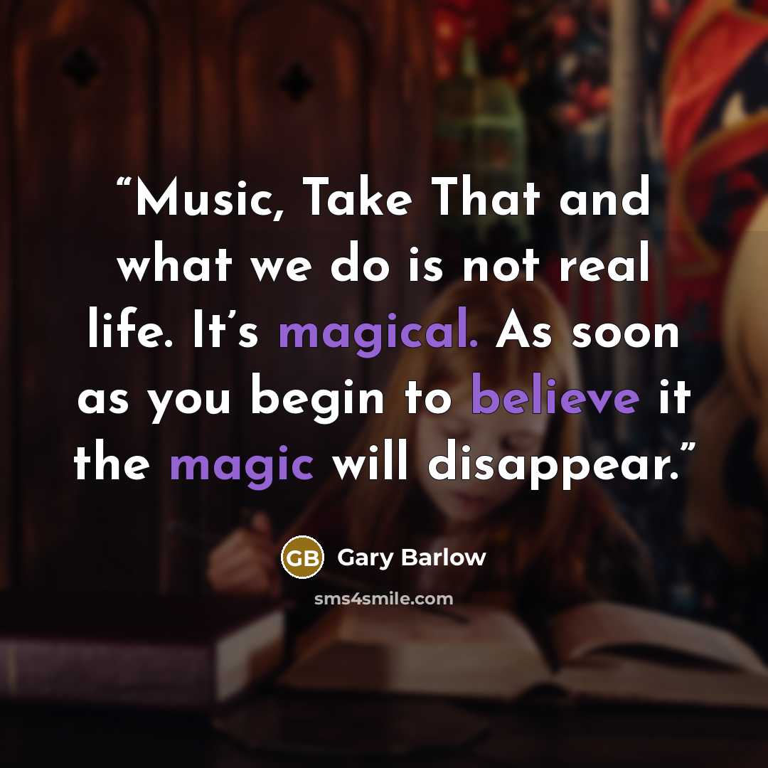 “Music, Take That and what we do is not real life. It’s magical. As soon as you begin to believe it the magic will disappear.” quote by Gary Barlow