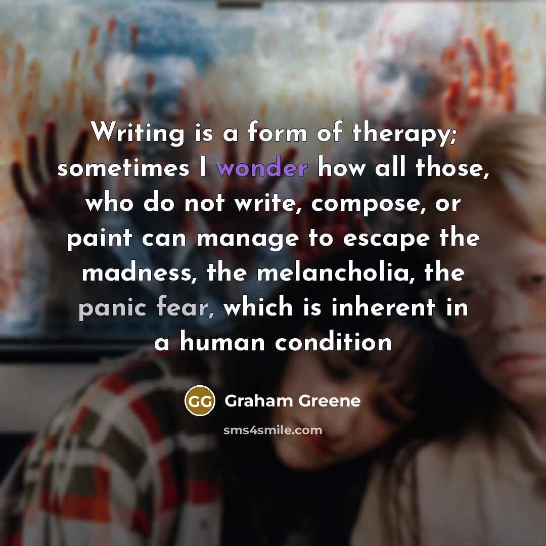 “Writing is a form of therapy; sometimes I wonder how all those, who do not write, compose, or paint can manage to escape the madness, the melancholia, the panic fear, which is inherent in a human condition” quote by Graham Greene