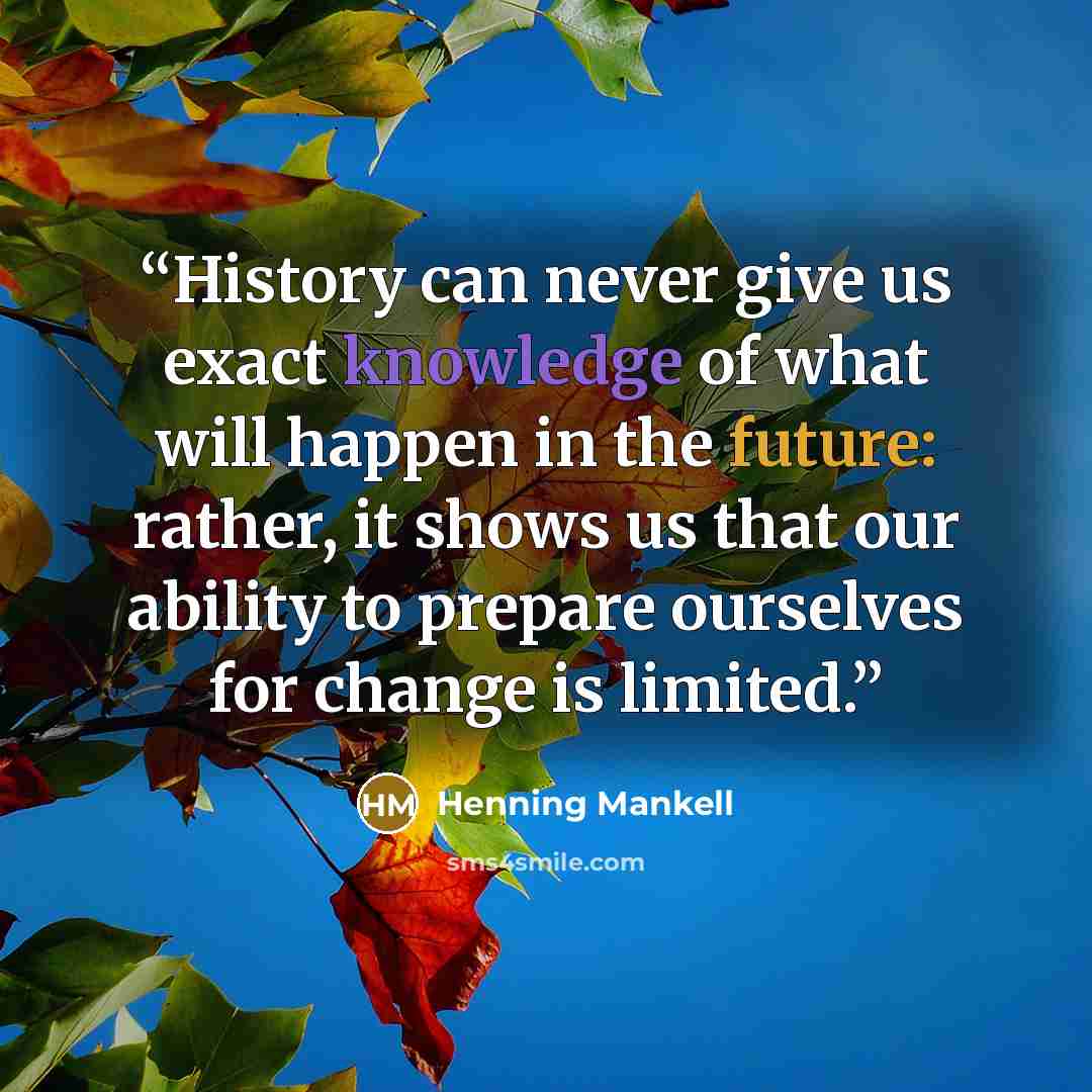 “History can never give us exact knowledge of what will happen in the future: rather, it shows us that our ability to prepare ourselves for change is limited.” quote by Henning Mankell