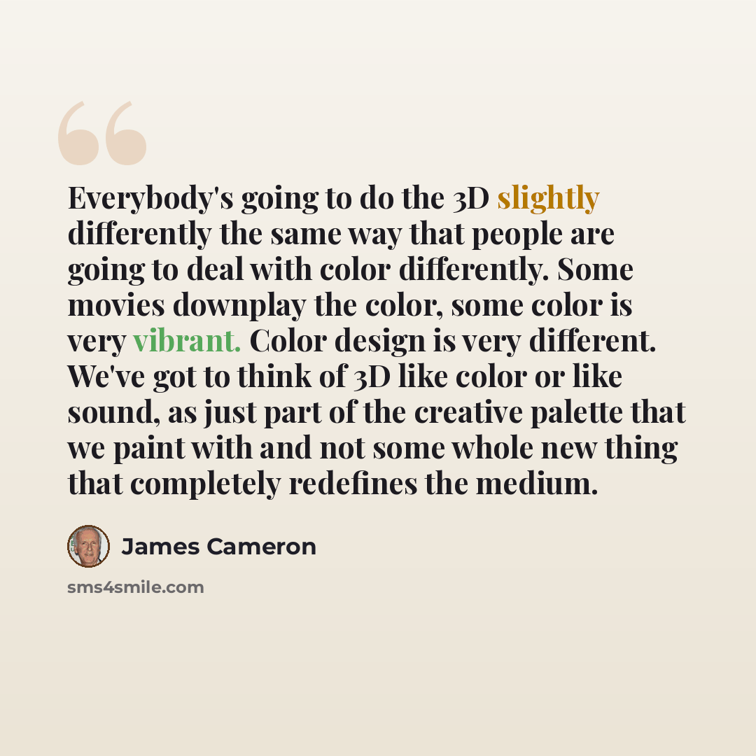 “Everybody's going to do the 3D slightly differently the same way that people are going to deal with color differently. Some movies downplay the color, some color is very vibrant. Color design is very different. We've got to think of 3D like color or like sound, as just part of the creative palette…” quote by James Cameron