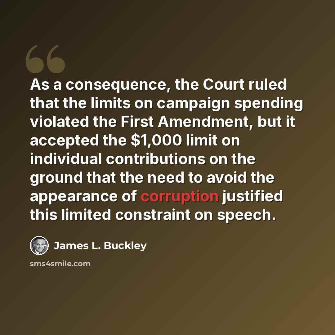 “As a consequence, the Court ruled that the limits on campaign spending violated the First Amendment, but it accepted the $1,000 limit on individual contributions on the ground that the need to avoid the appearance of corruption justified this limited constraint on speech.” quote by James L. Buckley