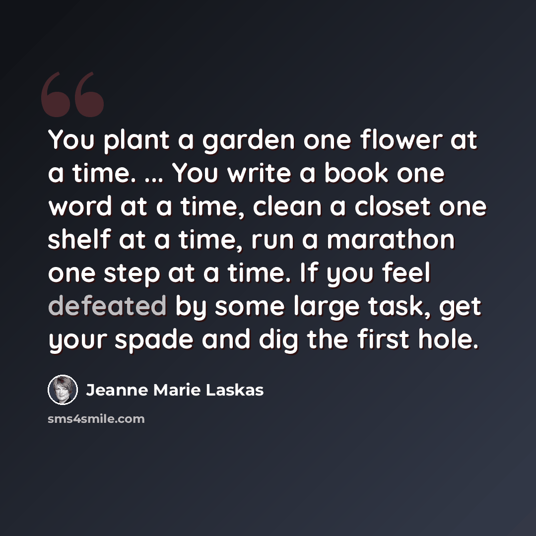 “You plant a garden one flower at a time. ... You write a book one word at a time, clean a closet one shelf at a time, run a marathon one step at a time. If you feel defeated by some large task, get your spade and dig the first hole.” quote by Jeanne Marie Laskas