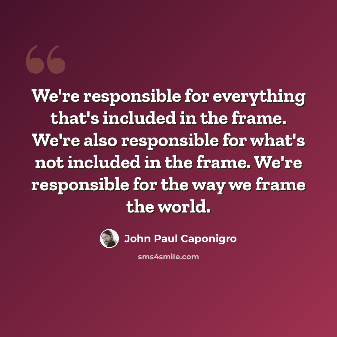 “We're responsible for everything that's included in the frame. We're also responsible for what's not included in the frame. We're responsible for the way we frame the world.” quote by John Paul Caponigro