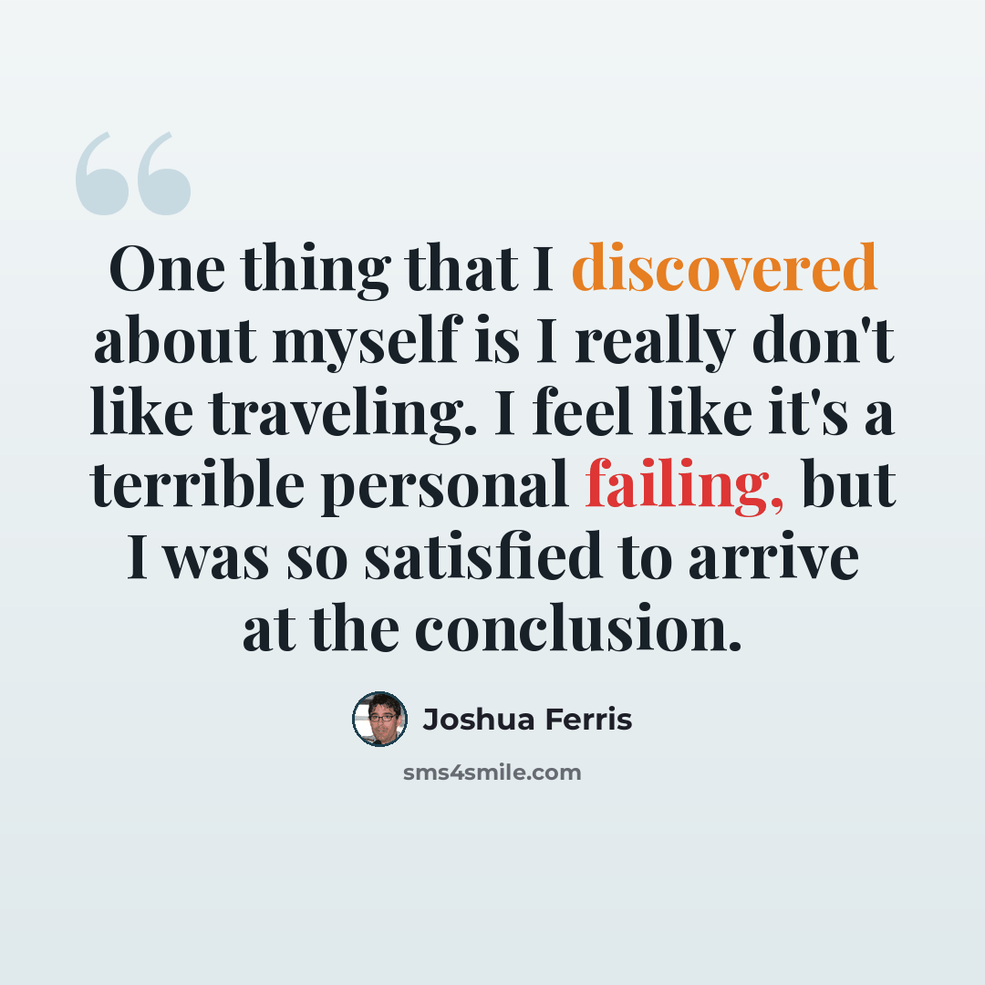 “One thing that I discovered about myself is I really don't like traveling. I feel like it's a terrible personal failing, but I was so satisfied to arrive at the conclusion.” quote by Joshua Ferris