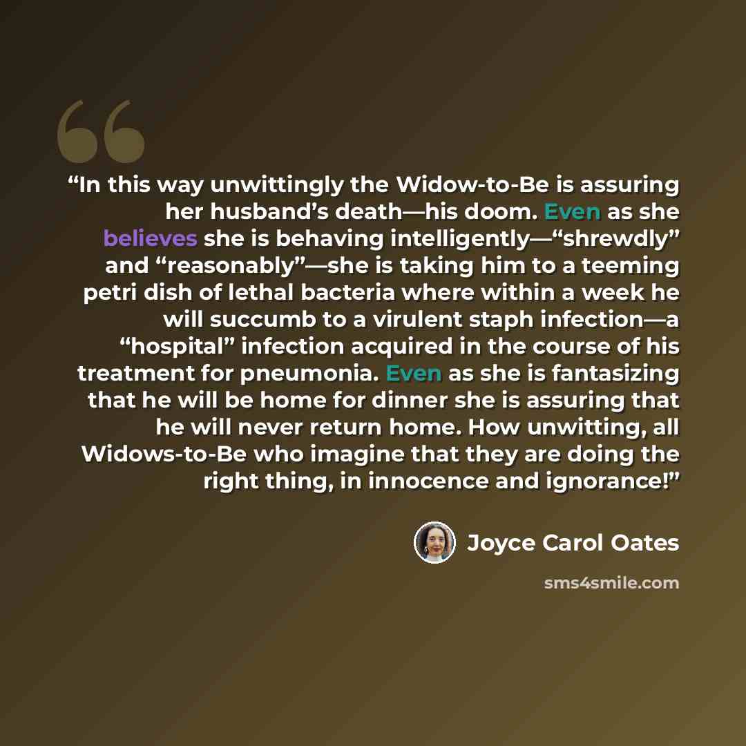 “In this way unwittingly the Widow-to-Be is assuring her husband’s death—his doom. Even as she believes she is behaving intelligently—“shrewdly” and “reasonably”—she is taking him to a teeming petri dish of lethal bacteria where within a week he will succumb to a virulent staph infection—a…” quote by Joyce Carol Oates