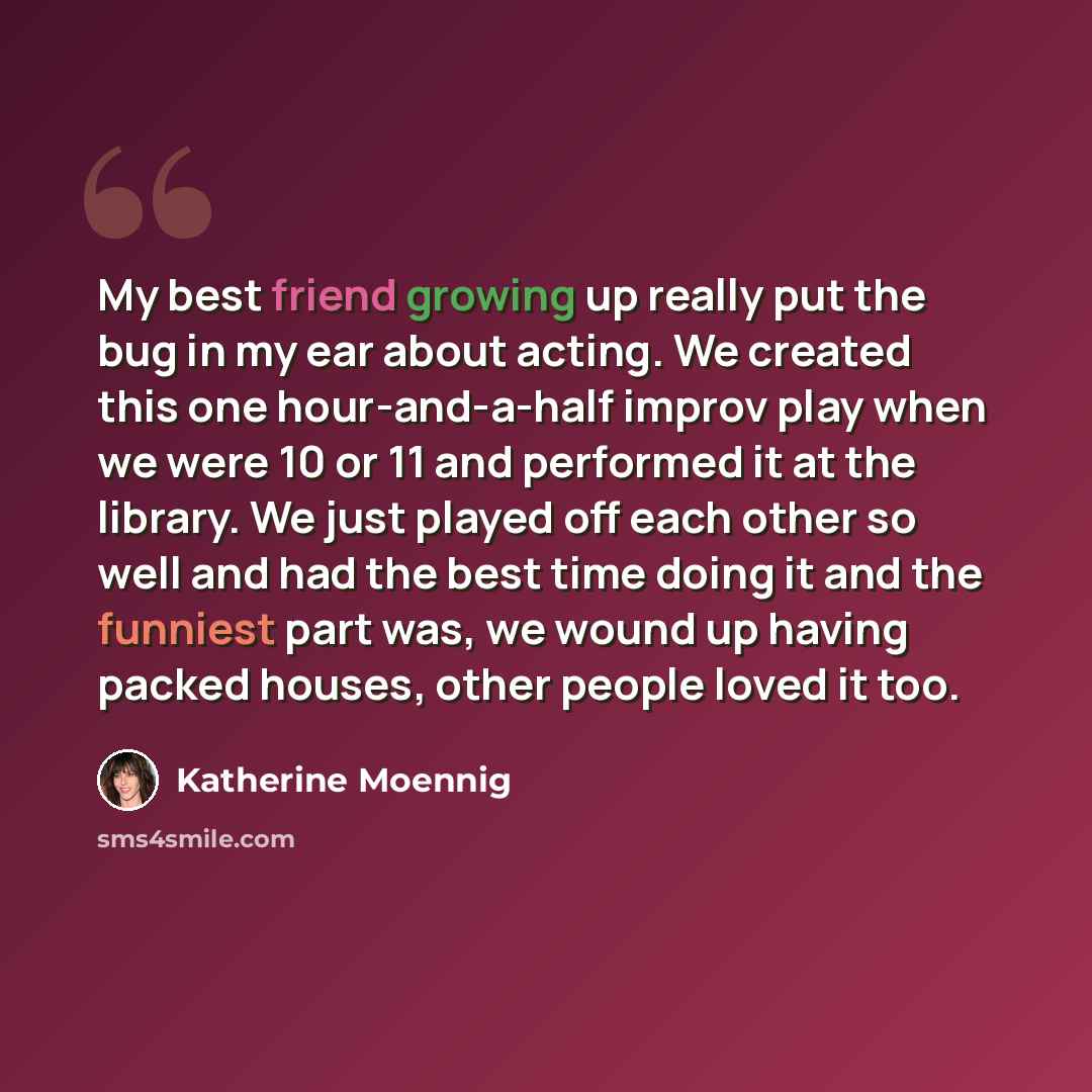 “My best friend growing up really put the bug in my ear about acting. We created this one hour-and-a-half improv play when we were 10 or 11 and performed it at the library. We just played off each other so well and had the best time doing it and the funniest part was, we wound up having packed…” quote by Katherine Moennig