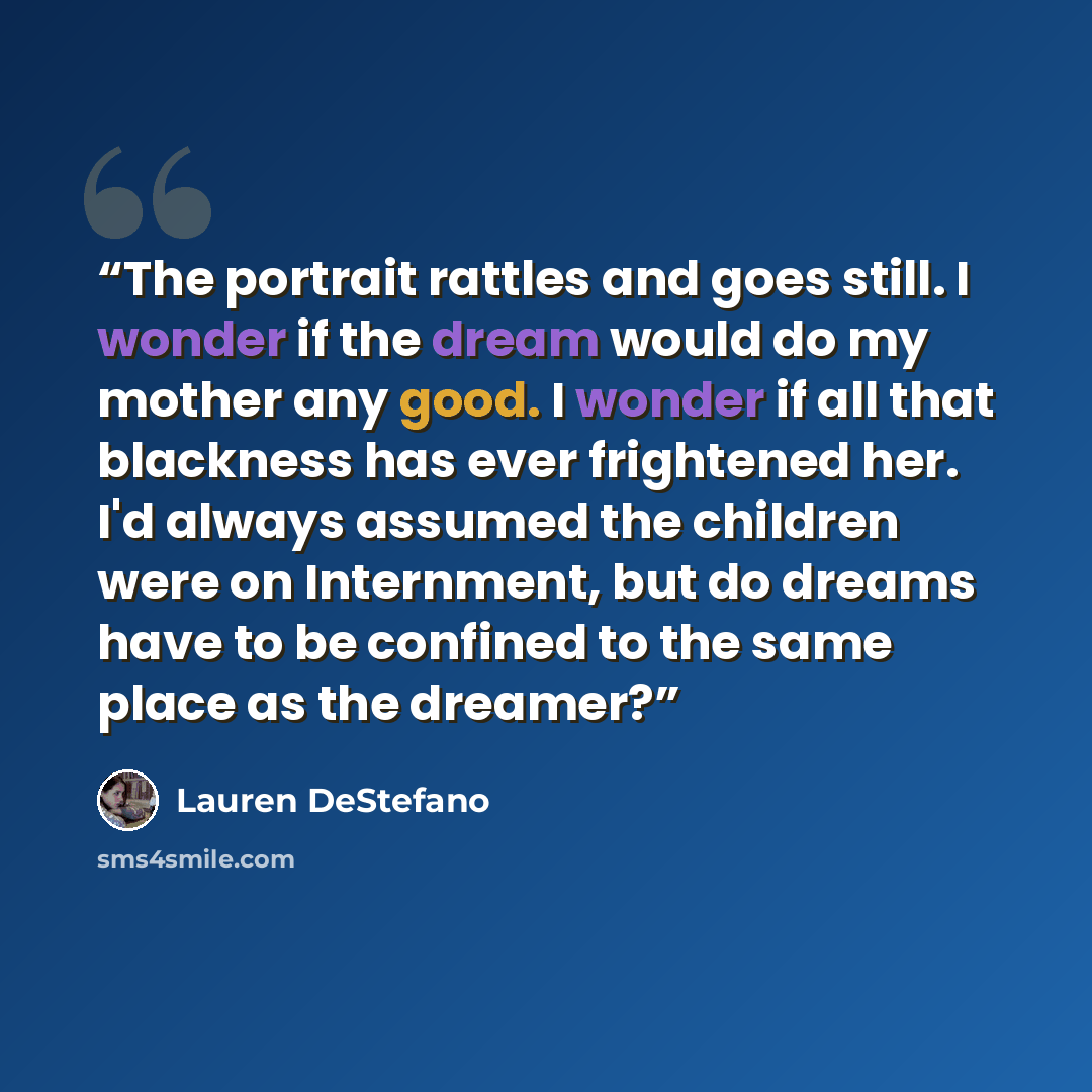 “The portrait rattles and goes still. I wonder if the dream would do my mother any good. I wonder if all that blackness has ever frightened her. I'd always assumed the children were on Internment, but do dreams have to be confined to the same place as the dreamer?” quote by Lauren DeStefano