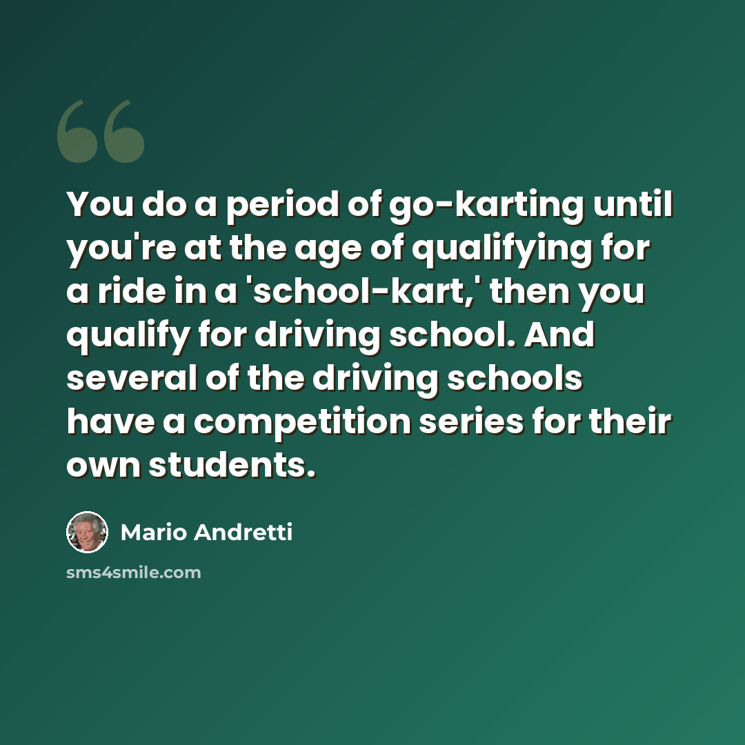 “You do a period of go-karting until you're at the age of qualifying for a ride in a 'school-kart,' then you qualify for driving school. And several of the driving schools have a competition series for their own students.” quote by Mario Andretti