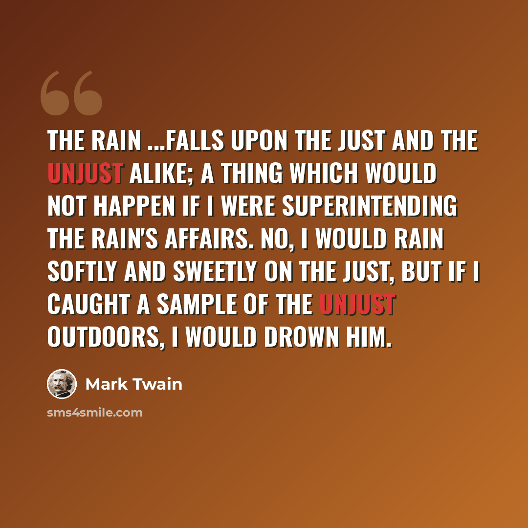 “The rain ...falls upon the just and the unjust alike; a thing which would not happen if I were superintending the rain's affairs. No, I would rain softly and sweetly on the just, but if I caught a sample of the unjust outdoors, I would drown him.” quote by Mark Twain