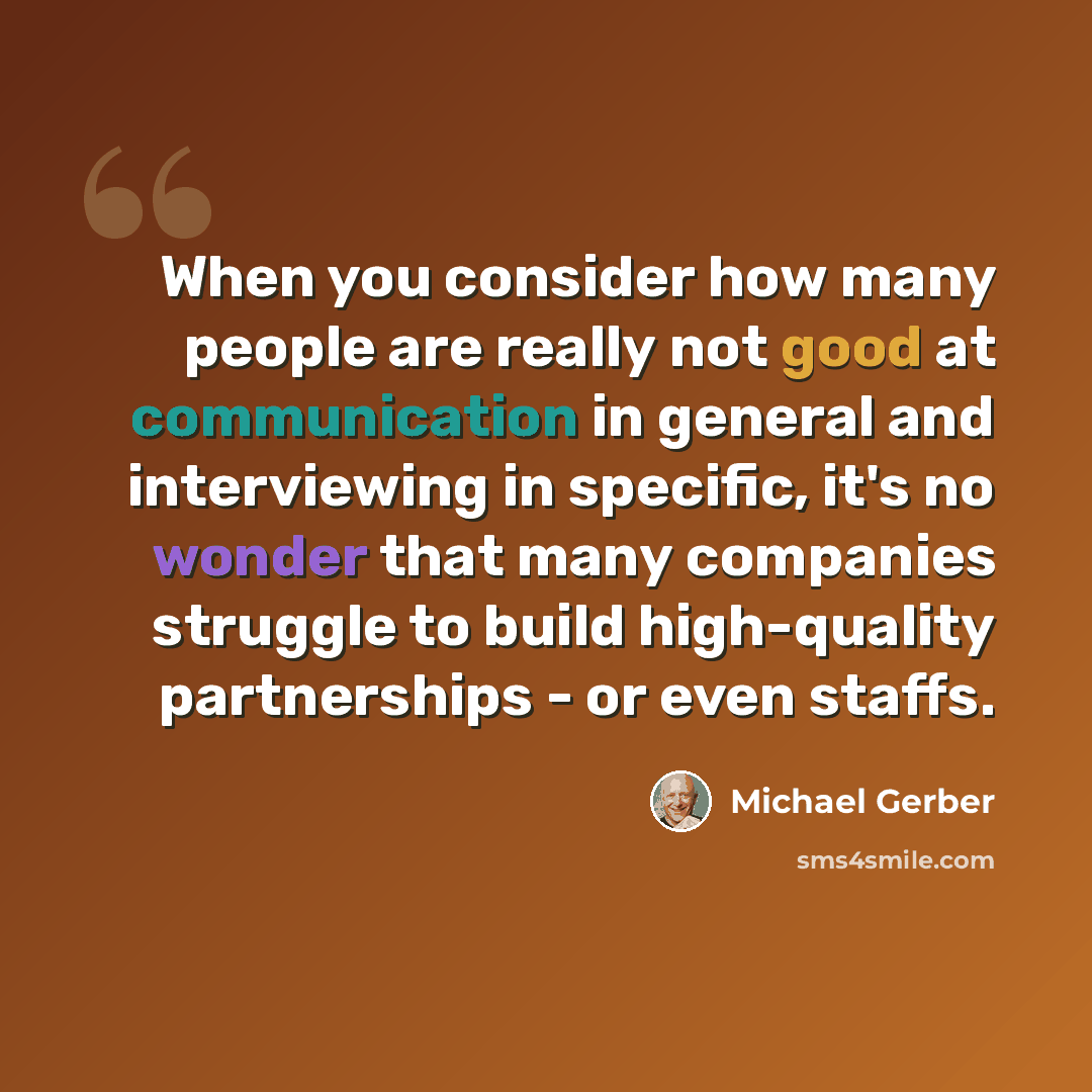 “When you consider how many people are really not good at communication in general and interviewing in specific, it's no wonder that many companies struggle to build high-quality partnerships - or even staffs.” quote by Michael Gerber