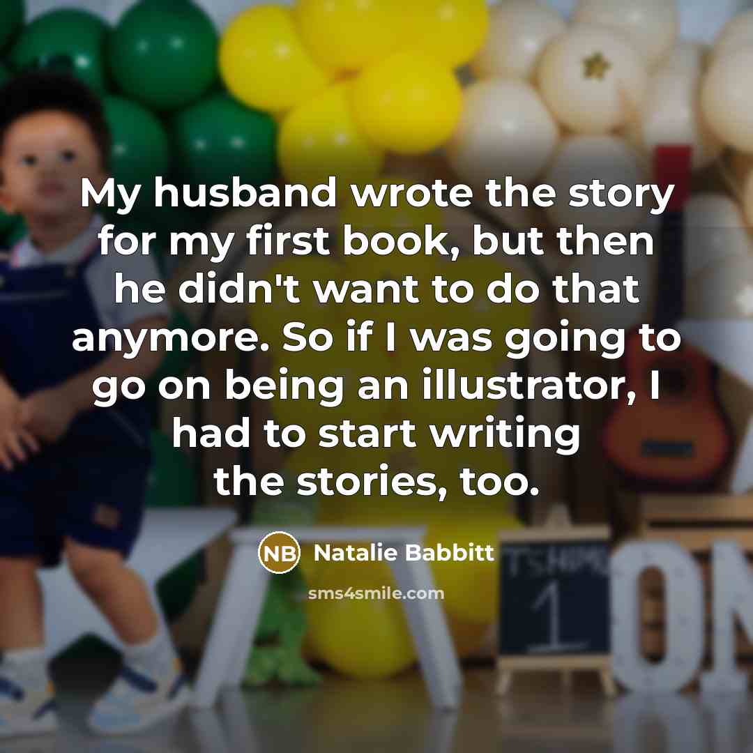“My husband wrote the story for my first book, but then he didn't want to do that anymore. So if I was going to go on being an illustrator, I had to start writing the stories, too.” quote by Natalie Babbitt