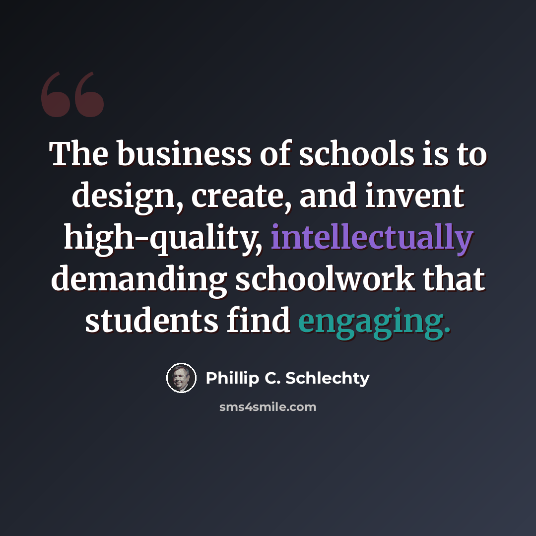 “The business of schools is to design, create, and invent high-quality, intellectually demanding schoolwork that students find engaging.” quote by Phillip C. Schlechty