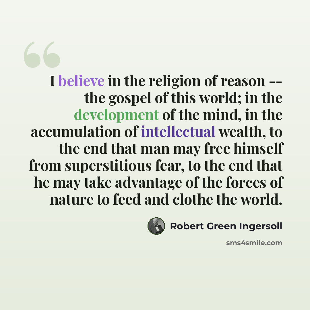 “I believe in the religion of reason -- the gospel of this world; in the development of the mind, in the accumulation of intellectual wealth, to the end that man may free himself from superstitious fear, to the end that he may take advantage of the forces of nature to feed and clothe the world.” quote by Robert Green Ingersoll