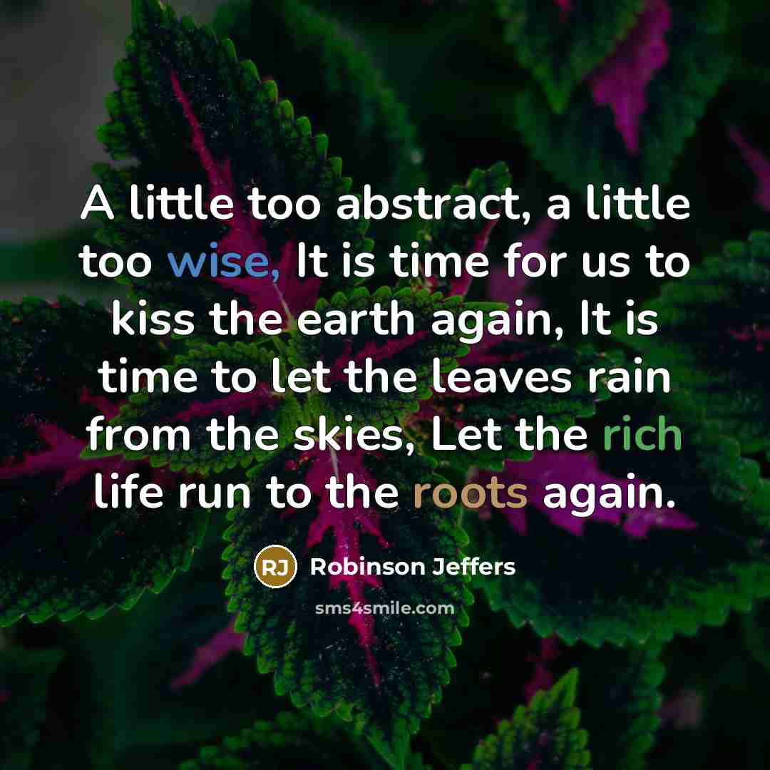 “A little too abstract, a little too wise, It is time for us to kiss the earth again, It is time to let the leaves rain from the skies, Let the rich life run to the roots again.” quote by Robinson Jeffers