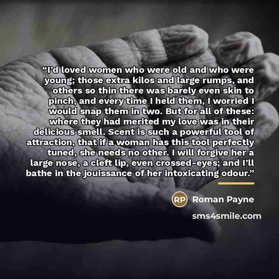 “I’d loved women who were old and who were young; those extra kilos and large rumps, and others so thin there was barely even skin to pinch, and every time I held them, I worried I would snap them in two. But for all of these: where they had merited my love was in their delicious smell. Scent is…” quote by Roman Payne