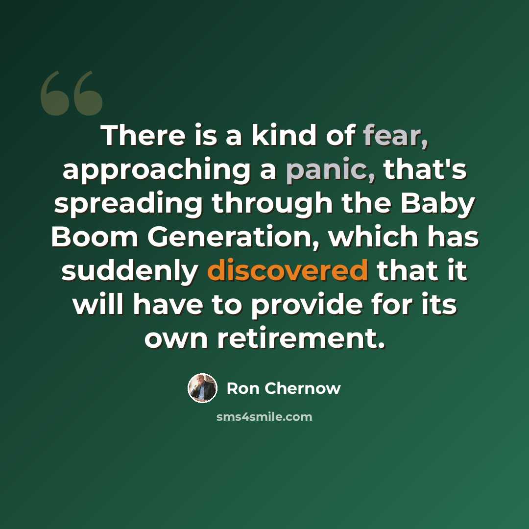 “There is a kind of fear, approaching a panic, that's spreading through the Baby Boom Generation, which has suddenly discovered that it will have to provide for its own retirement.” quote by Ron Chernow