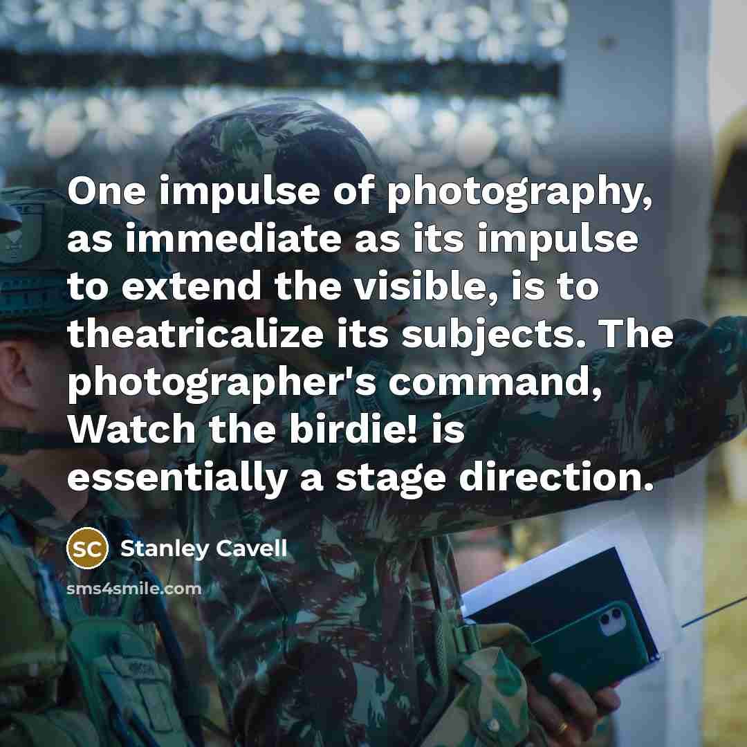 “One impulse of photography, as immediate as its impulse to extend the visible, is to theatricalize its subjects. The photographer's command, Watch the birdie! is essentially a stage direction.” quote by Stanley Cavell