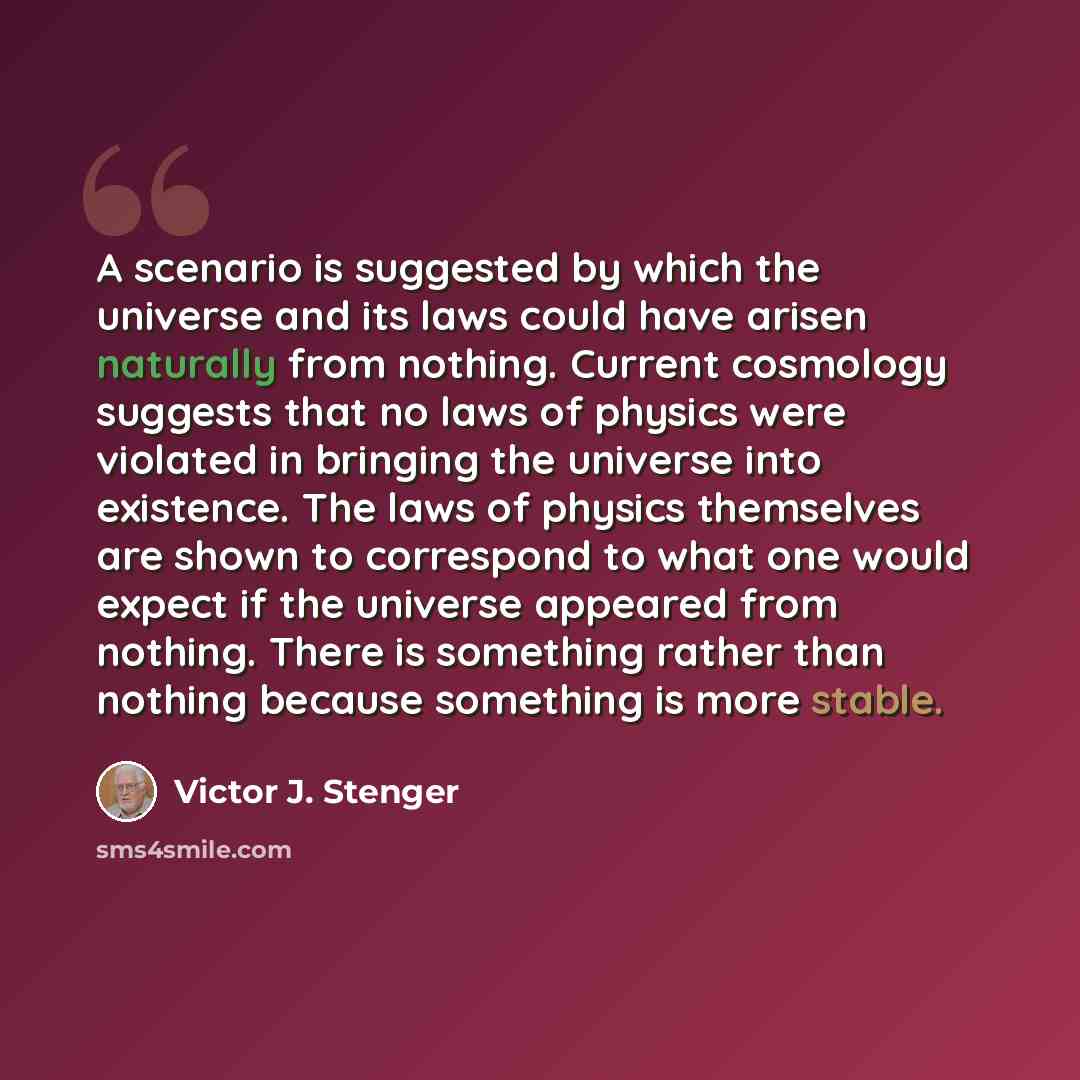 “A scenario is suggested by which the universe and its laws could have arisen naturally from nothing. Current cosmology suggests that no laws of physics were violated in bringing the universe into existence. The laws of physics themselves are shown to correspond to what one would expect if the…” quote by Victor J. Stenger