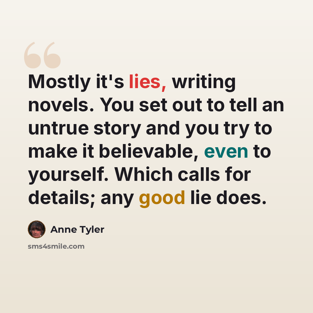 “Mostly it's lies, writing novels. You set out to tell an untrue story and you try to make it believable, even to yourself. Which calls for details; any good lie does.” quote by Anne Tyler