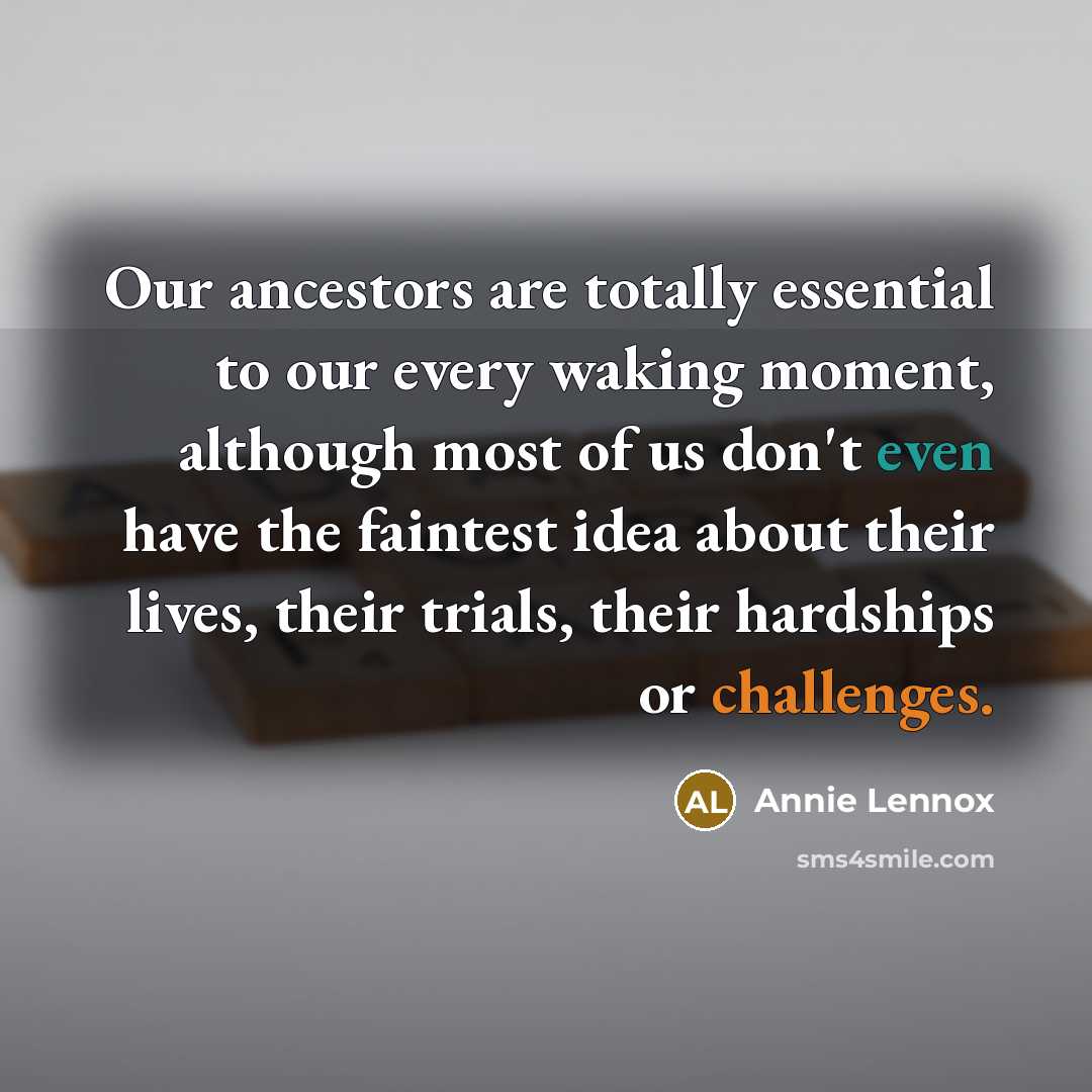 “Our ancestors are totally essential to our every waking moment, although most of us don't even have the faintest idea about their lives, their trials, their hardships or challenges.” quote by Annie Lennox