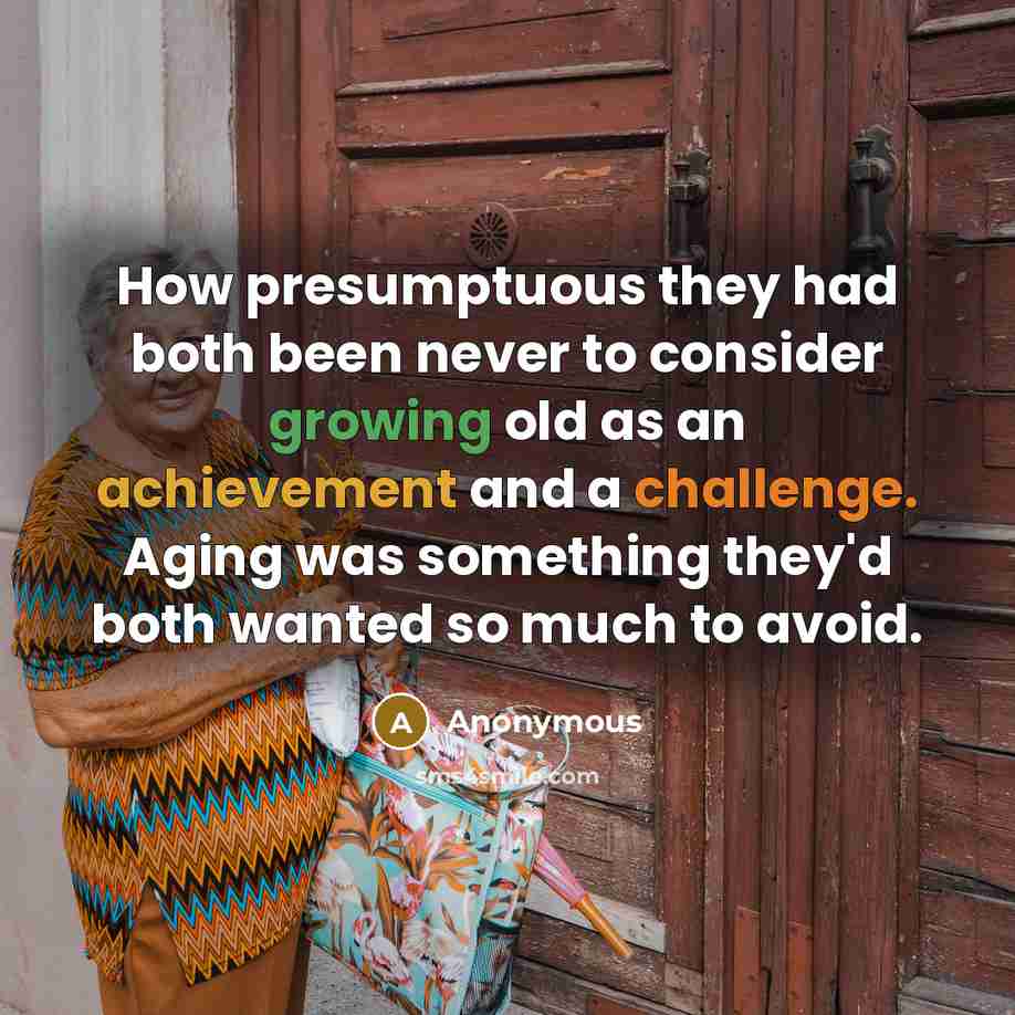 “How presumptuous they had both been never to consider growing old as an achievement and a challenge. Aging was something they'd both wanted so much to avoid.” quote by Anonymous