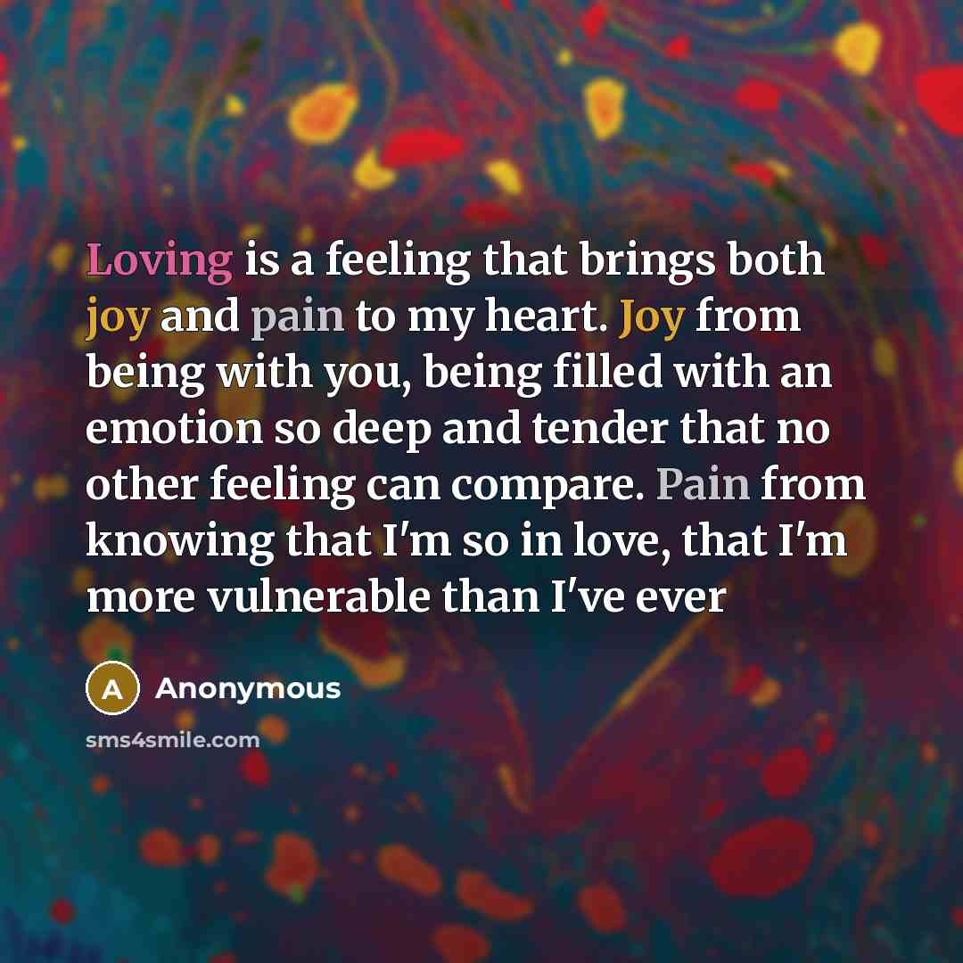 “Loving is a feeling that brings both joy and pain to my heart. Joy from being with you, being filled with an emotion so deep and tender that no other feeling can compare. Pain from knowing that I'm so in love, that I'm more vulnerable than I've ever” quote by Anonymous