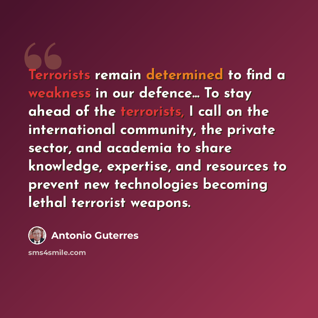“Terrorists remain determined to find a weakness in our defence... To stay ahead of the terrorists, I call on the international community, the private sector, and academia to share knowledge, expertise, and resources to prevent new technologies becoming lethal terrorist weapons.” quote by Antonio Guterres