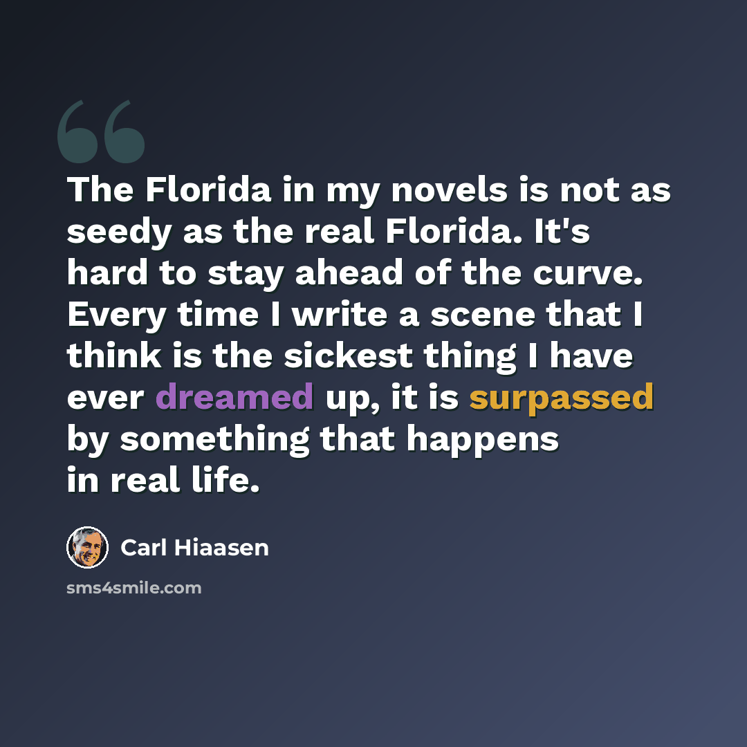 “The Florida in my novels is not as seedy as the real Florida. It's hard to stay ahead of the curve. Every time I write a scene that I think is the sickest thing I have ever dreamed up, it is surpassed by something that happens in real life.” quote by Carl Hiaasen