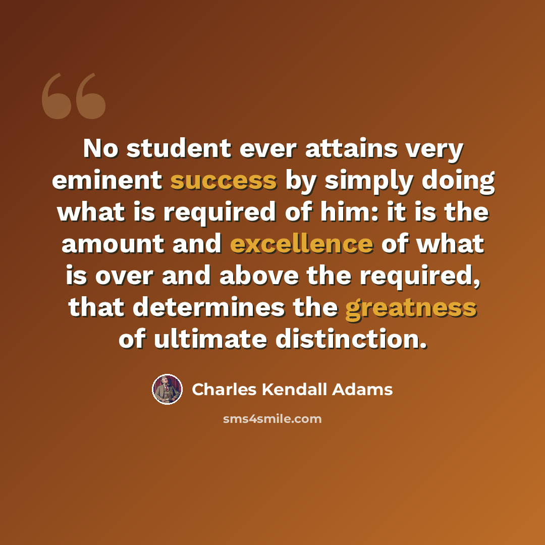 “No student ever attains very eminent success by simply doing what is required of him: it is the amount and excellence of what is over and above the required, that determines the greatness of ultimate distinction.” quote by Charles Kendall Adams