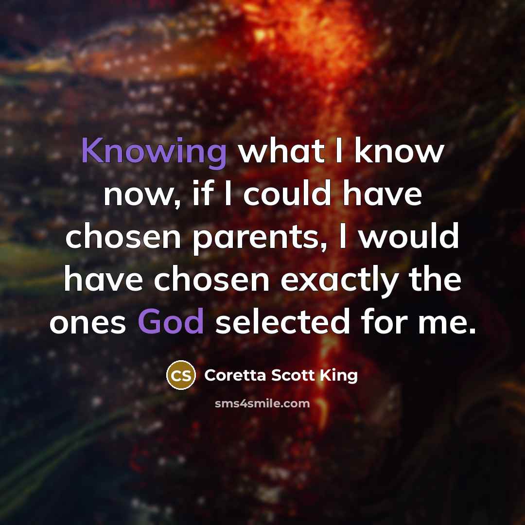 “Knowing what I know now, if I could have chosen parents, I would have chosen exactly the ones God selected for me.” quote by Coretta Scott King