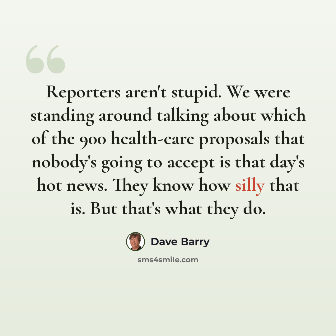 “Reporters aren't stupid. We were standing around talking about which of the 900 health-care proposals that nobody's going to accept is that day's hot news. They know how silly that is. But that's what they do.” quote by Dave Barry