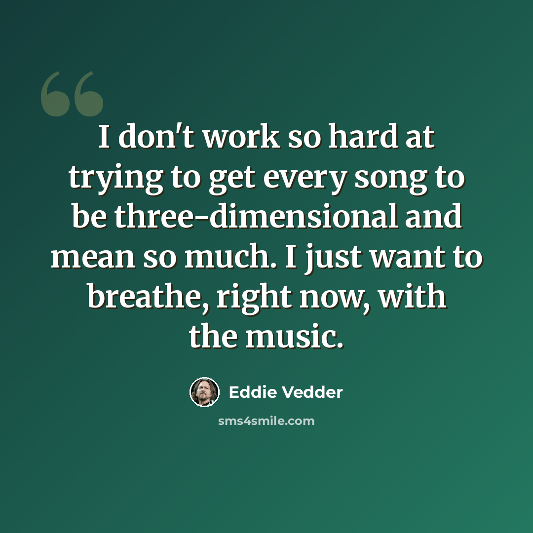 “I don't work so hard at trying to get every song to be three-dimensional and mean so much. I just want to breathe, right now, with the music.” quote by Eddie Vedder