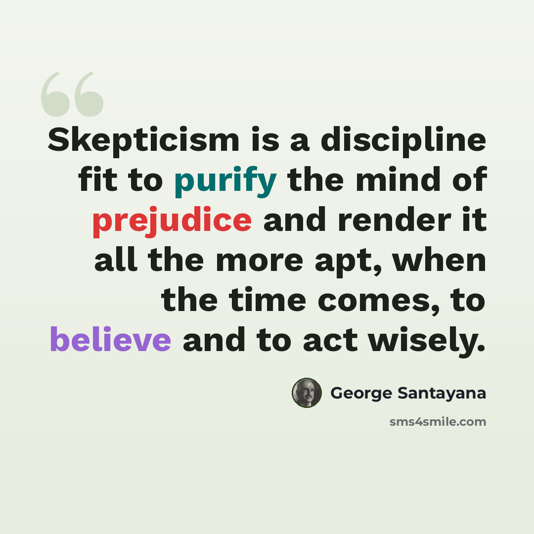 “Skepticism is a discipline fit to purify the mind of prejudice and render it all the more apt, when the time comes, to believe and to act wisely.” quote by George Santayana