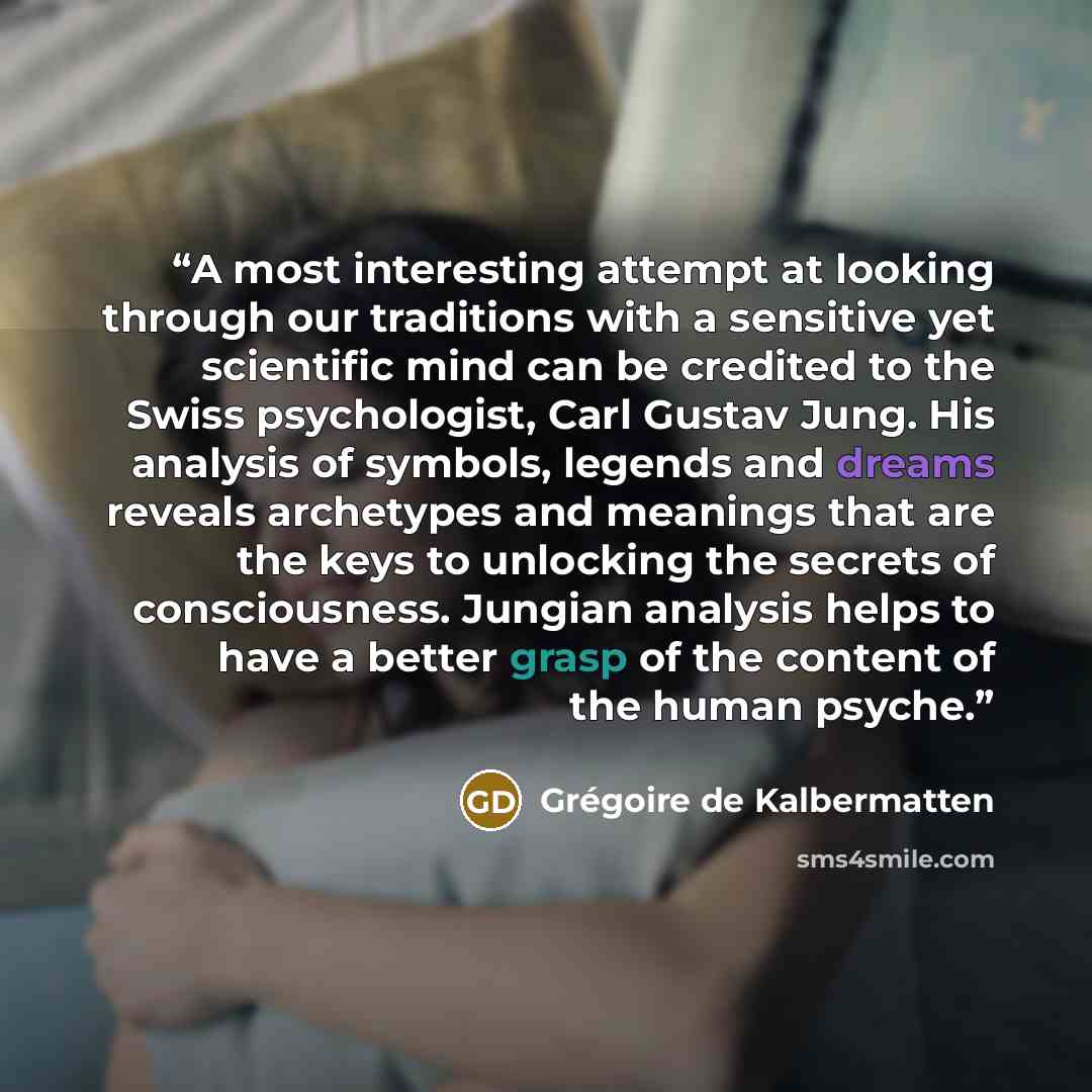 “A most interesting attempt at looking through our traditions with a sensitive yet scientific mind can be credited to the Swiss psychologist, Carl Gustav Jung. His analysis of symbols, legends and dreams reveals archetypes and meanings that are the keys to unlocking the secrets of consciousness…” quote by Grégoire de Kalbermatten