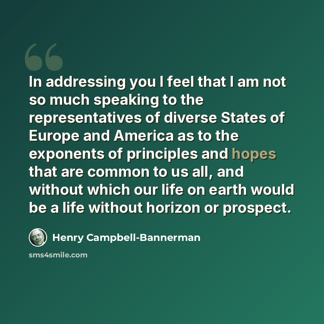 “In addressing you I feel that I am not so much speaking to the representatives of diverse States of Europe and America as to the exponents of principles and hopes that are common to us all, and without which our life on earth would be a life without horizon or prospect.” quote by Henry Campbell-Bannerman