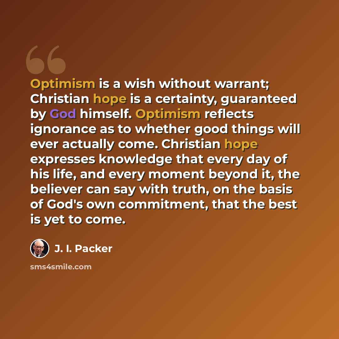 “Optimism is a wish without warrant; Christian hope is a certainty, guaranteed by God himself. Optimism reflects ignorance as to whether good things will ever actually come. Christian hope expresses knowledge that every day of his life, and every moment beyond it, the believer can say with truth…” quote by J. I. Packer