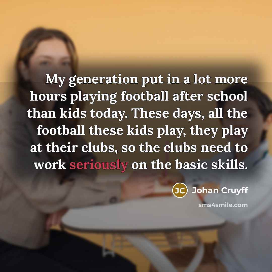 “My generation put in a lot more hours playing football after school than kids today. These days, all the football these kids play, they play at their clubs, so the clubs need to work seriously on the basic skills.” quote by Johan Cruyff