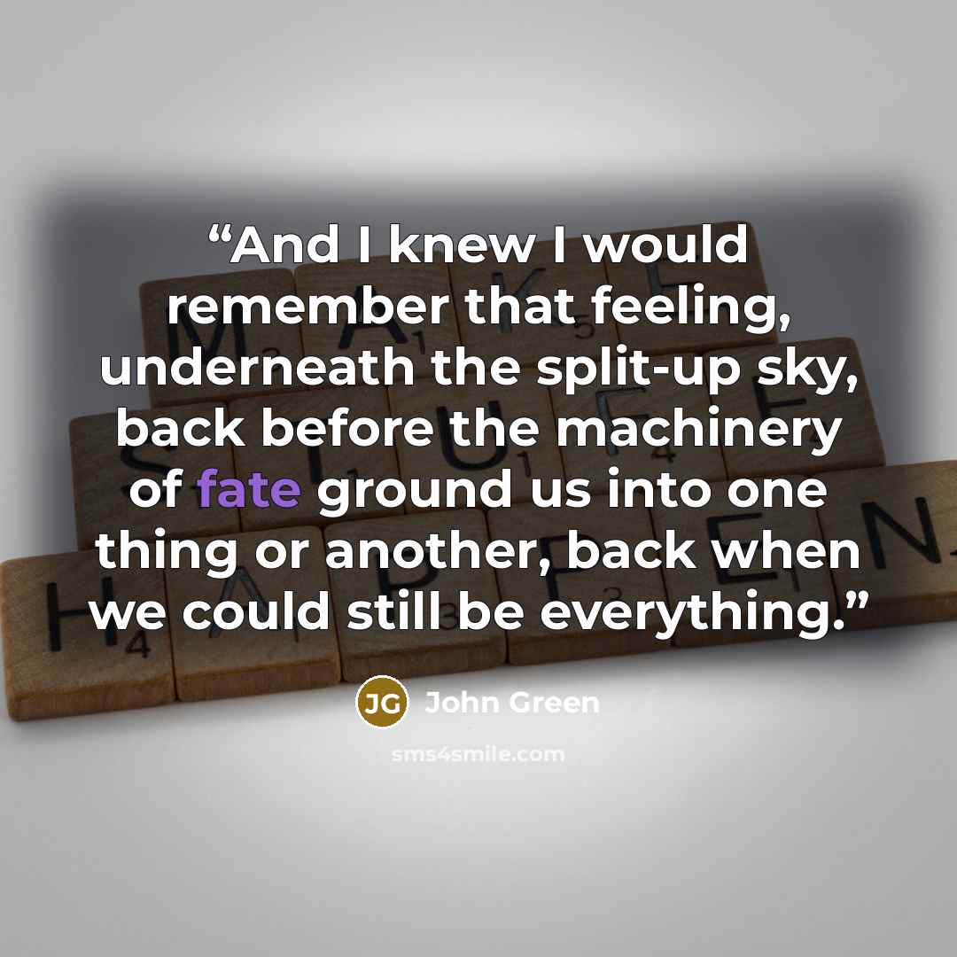 “And I knew I would remember that feeling, underneath the split-up sky, back before the machinery of fate ground us into one thing or another, back when we could still be everything.” quote by John Green