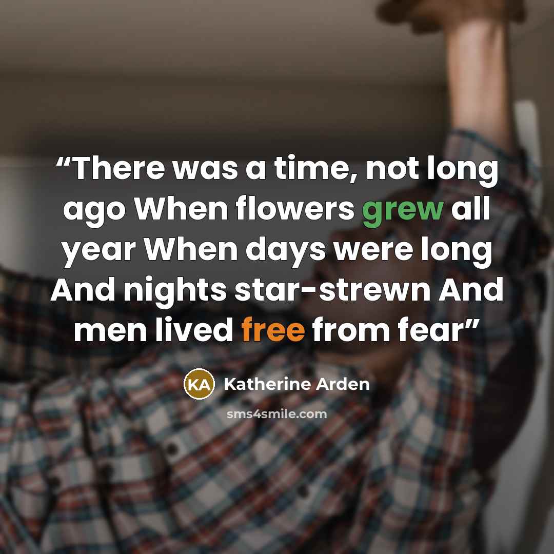 “There was a time, not long ago When flowers grew all year When days were long And nights star-strewn And men lived free from fear” quote by Katherine Arden